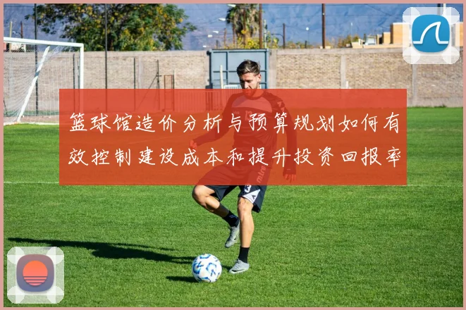 篮球馆造价分析与预算规划如何有效控制建设成本和提升投资回报率