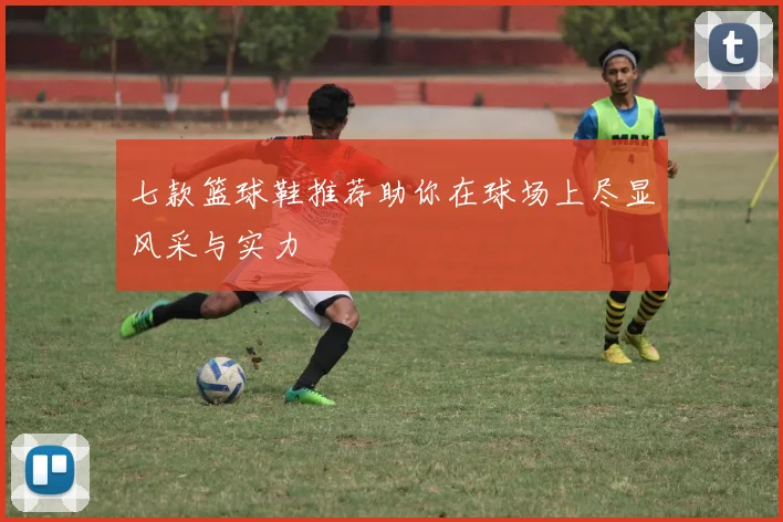 七款篮球鞋推荐助你在球场上尽显风采与实力