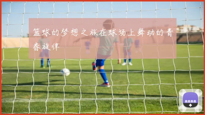 篮球的梦想之旅在球场上舞动的青春旋律