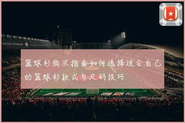 篮球衫购买指南如何选择适合自己的篮球衫款式与尺码技巧