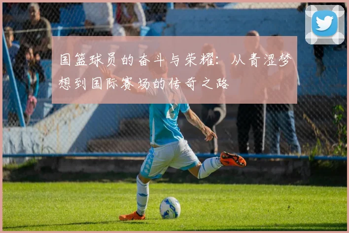 国篮球员的奋斗与荣耀：从青涩梦想到国际赛场的传奇之路